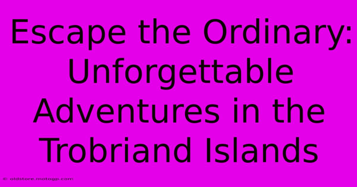 Escape The Ordinary: Unforgettable Adventures In The Trobriand Islands