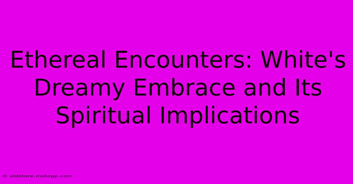 Ethereal Encounters: White's Dreamy Embrace And Its Spiritual Implications