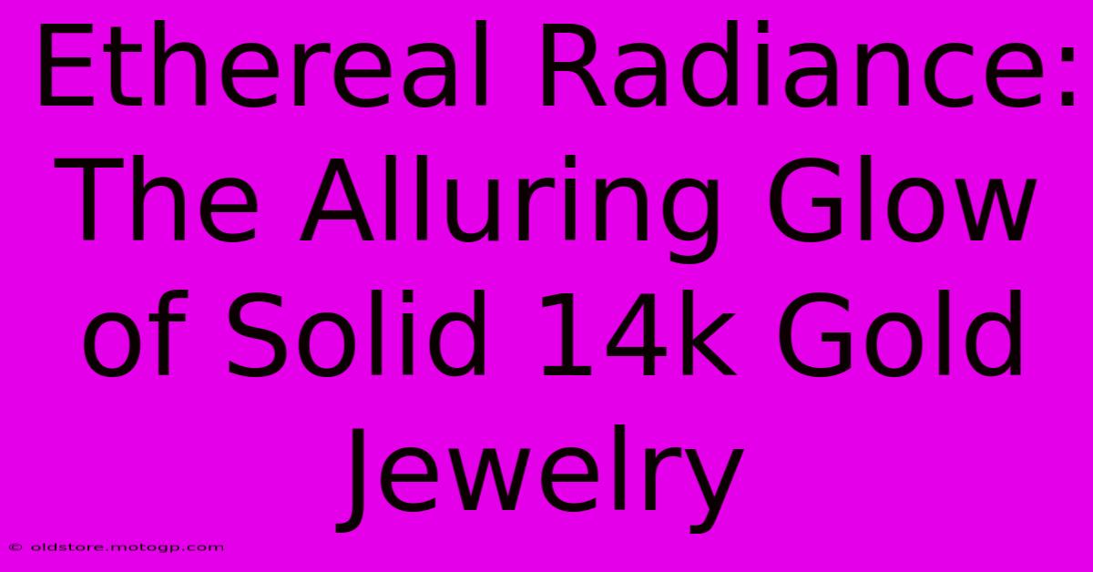 Ethereal Radiance: The Alluring Glow Of Solid 14k Gold Jewelry