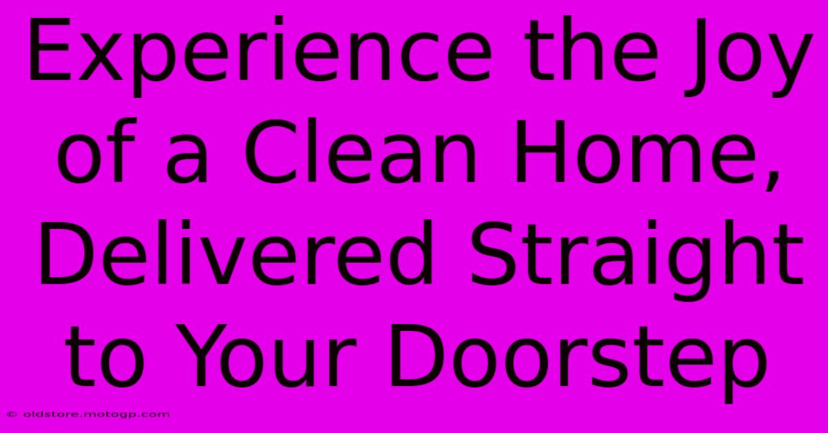 Experience The Joy Of A Clean Home, Delivered Straight To Your Doorstep