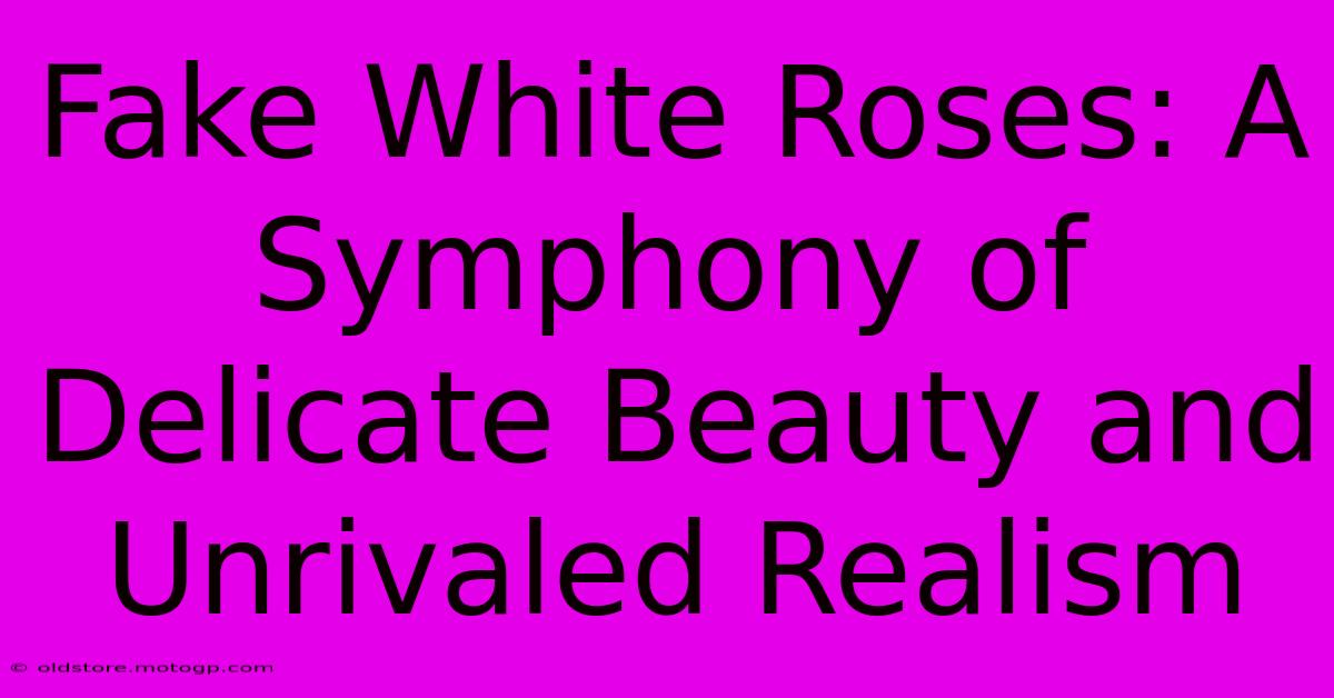 Fake White Roses: A Symphony Of Delicate Beauty And Unrivaled Realism