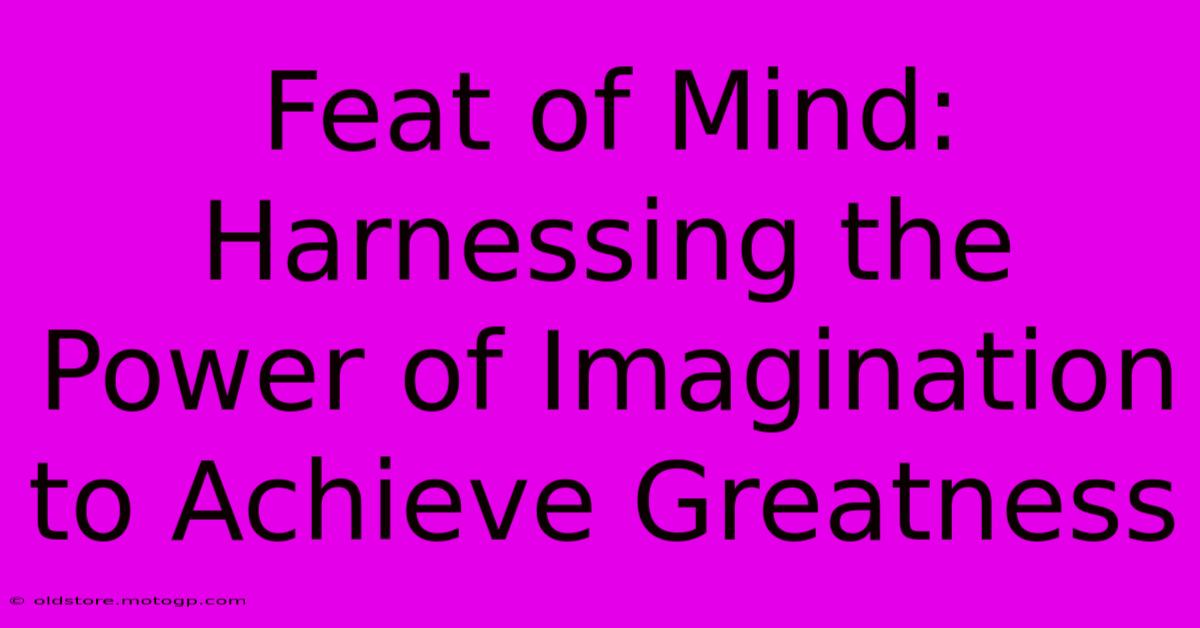 Feat Of Mind: Harnessing The Power Of Imagination To Achieve Greatness