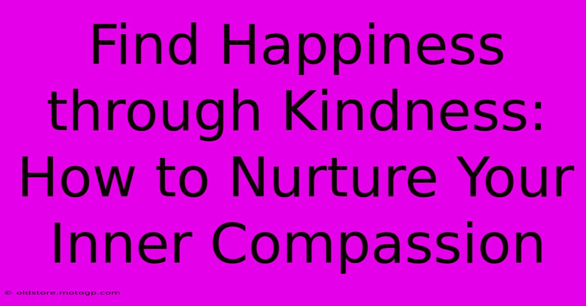 Find Happiness Through Kindness: How To Nurture Your Inner Compassion