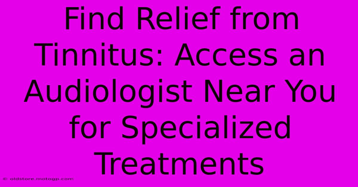 Find Relief From Tinnitus: Access An Audiologist Near You For Specialized Treatments