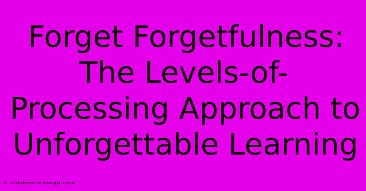 Forget Forgetfulness: The Levels-of-Processing Approach To Unforgettable Learning