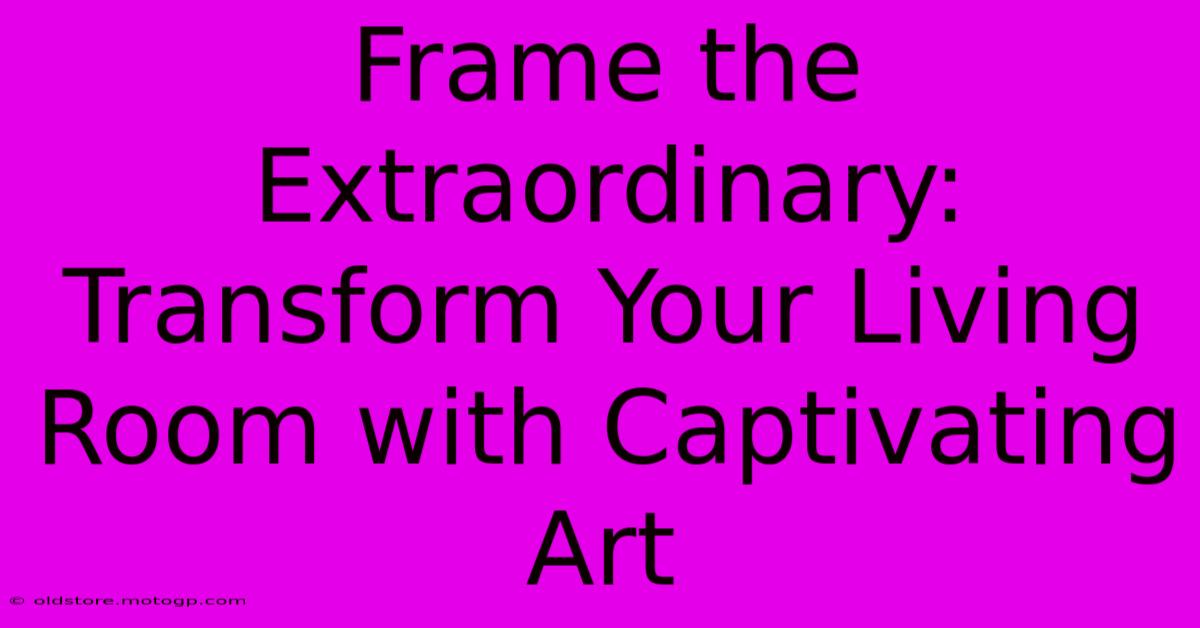 Frame The Extraordinary: Transform Your Living Room With Captivating Art