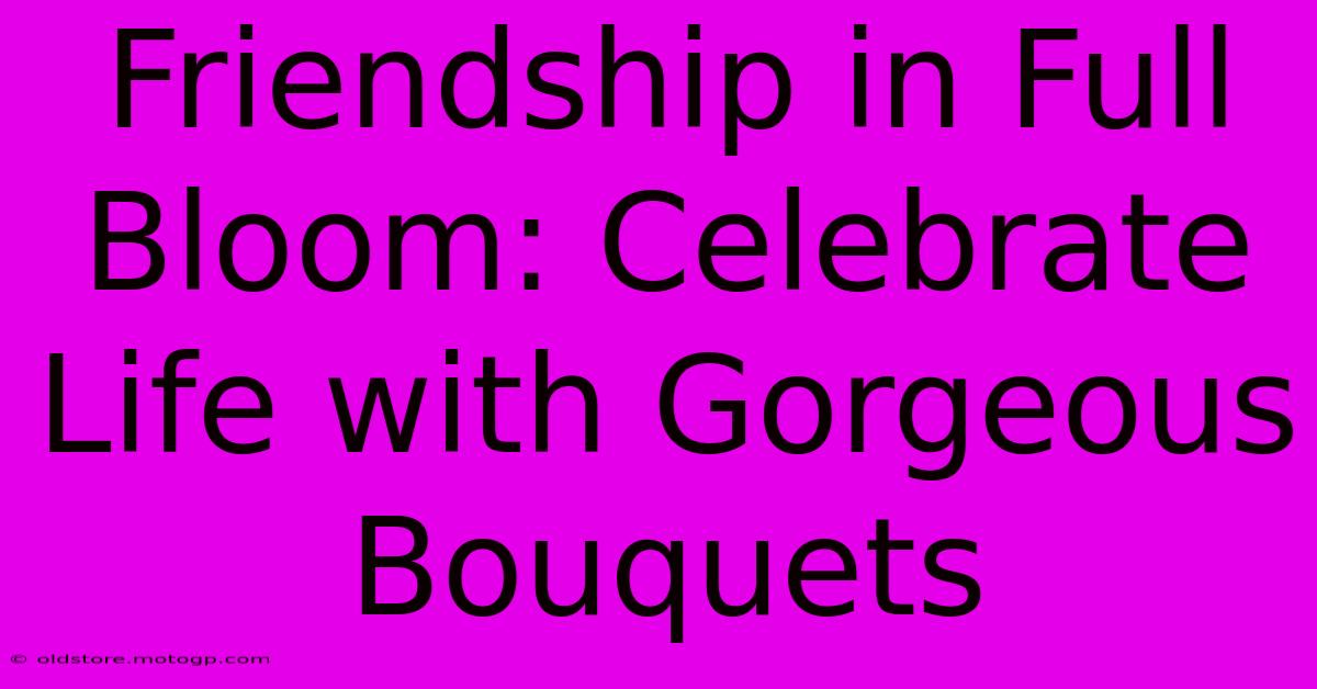 Friendship In Full Bloom: Celebrate Life With Gorgeous Bouquets