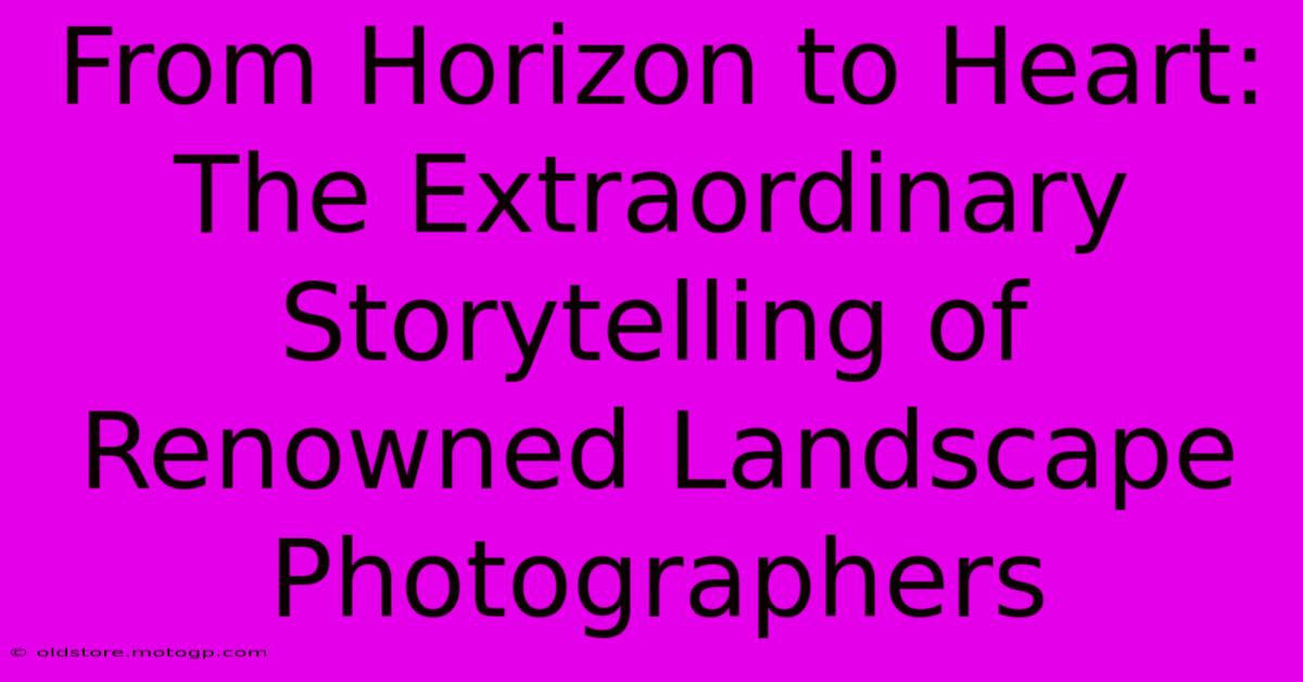 From Horizon To Heart: The Extraordinary Storytelling Of Renowned Landscape Photographers