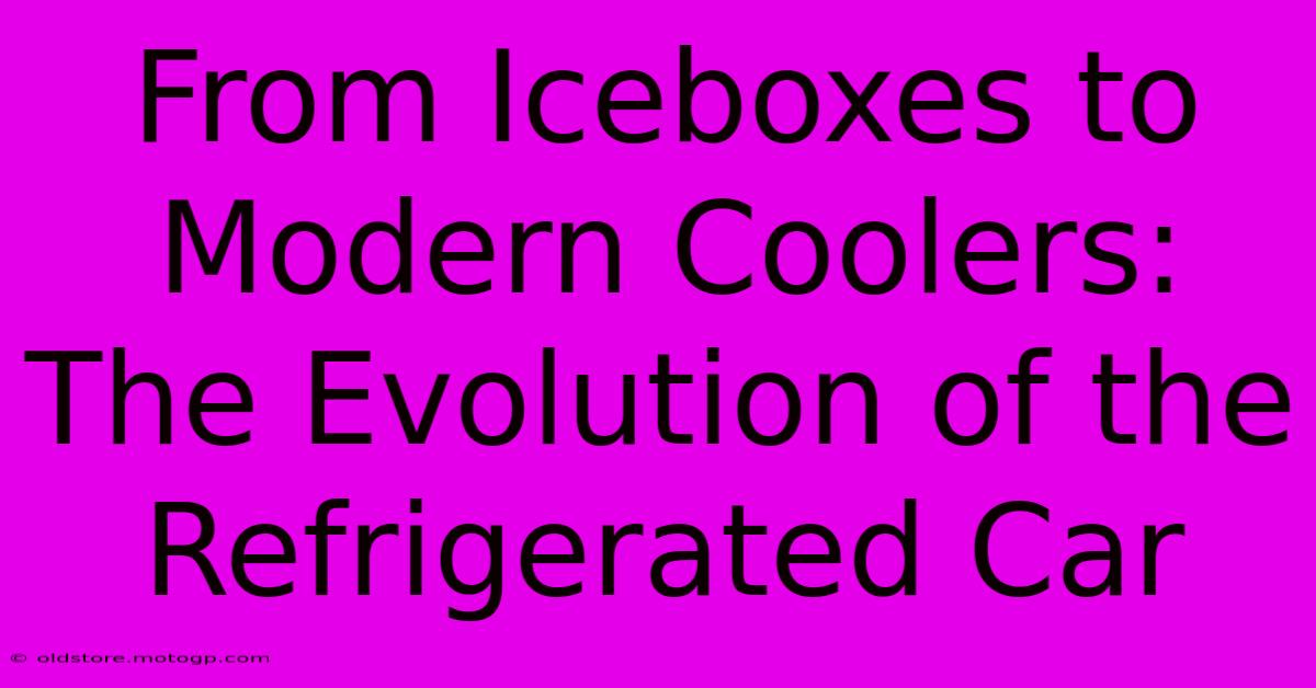 From Iceboxes To Modern Coolers: The Evolution Of The Refrigerated Car