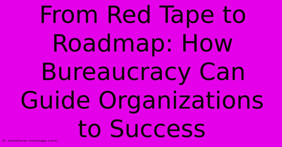 From Red Tape To Roadmap: How Bureaucracy Can Guide Organizations To Success