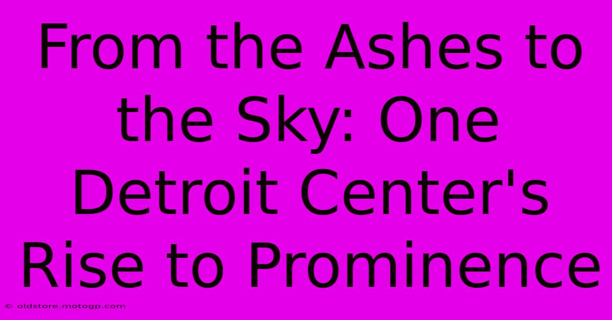 From The Ashes To The Sky: One Detroit Center's Rise To Prominence