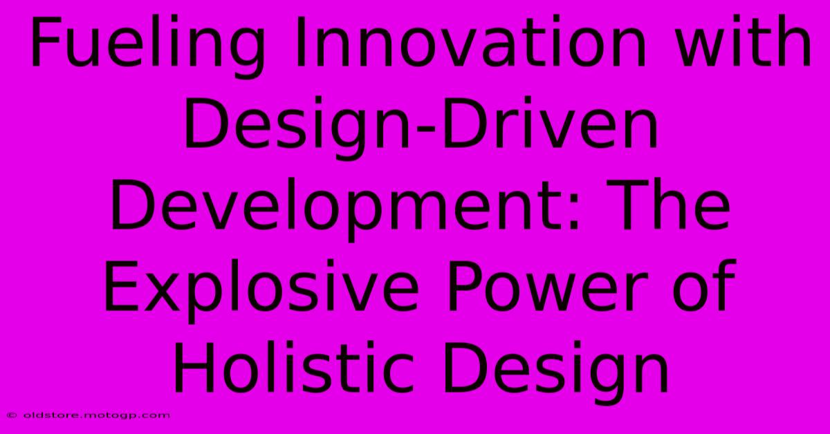 Fueling Innovation With Design-Driven Development: The Explosive Power Of Holistic Design