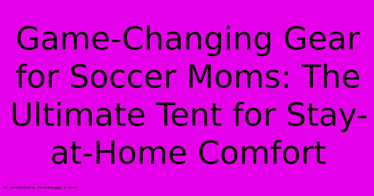 Game-Changing Gear For Soccer Moms: The Ultimate Tent For Stay-at-Home Comfort