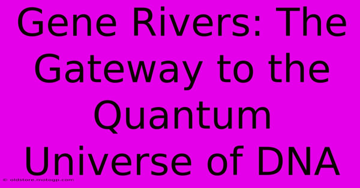 Gene Rivers: The Gateway To The Quantum Universe Of DNA