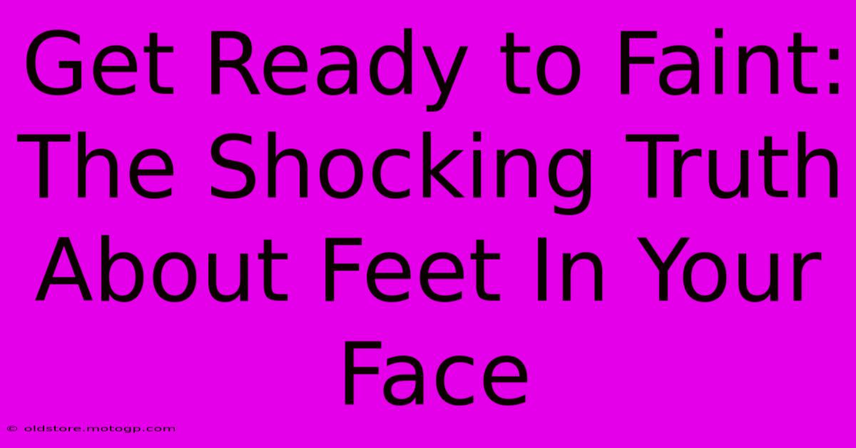 Get Ready To Faint: The Shocking Truth About Feet In Your Face