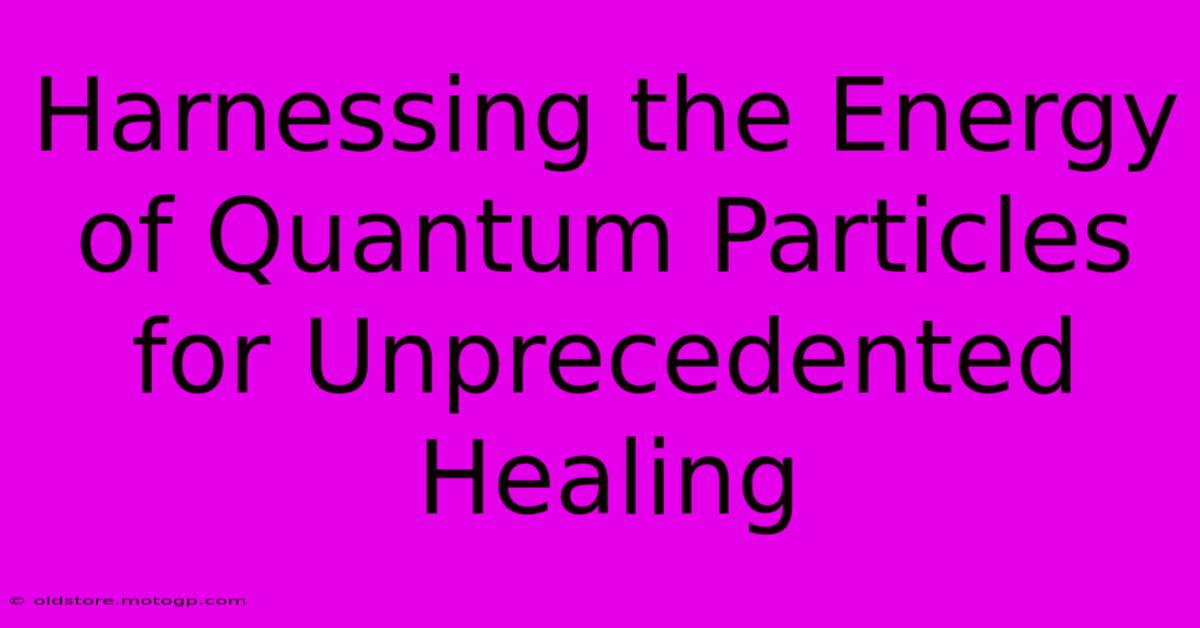 Harnessing The Energy Of Quantum Particles For Unprecedented Healing