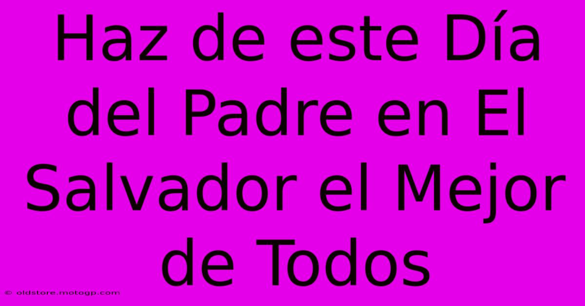 Haz De Este Día Del Padre En El Salvador El Mejor De Todos