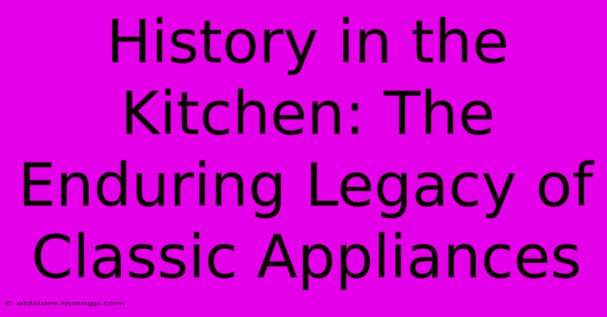 History In The Kitchen: The Enduring Legacy Of Classic Appliances