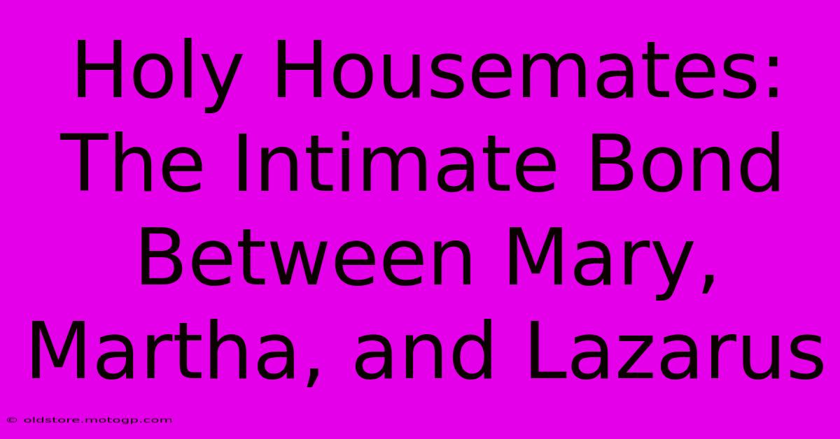 Holy Housemates: The Intimate Bond Between Mary, Martha, And Lazarus