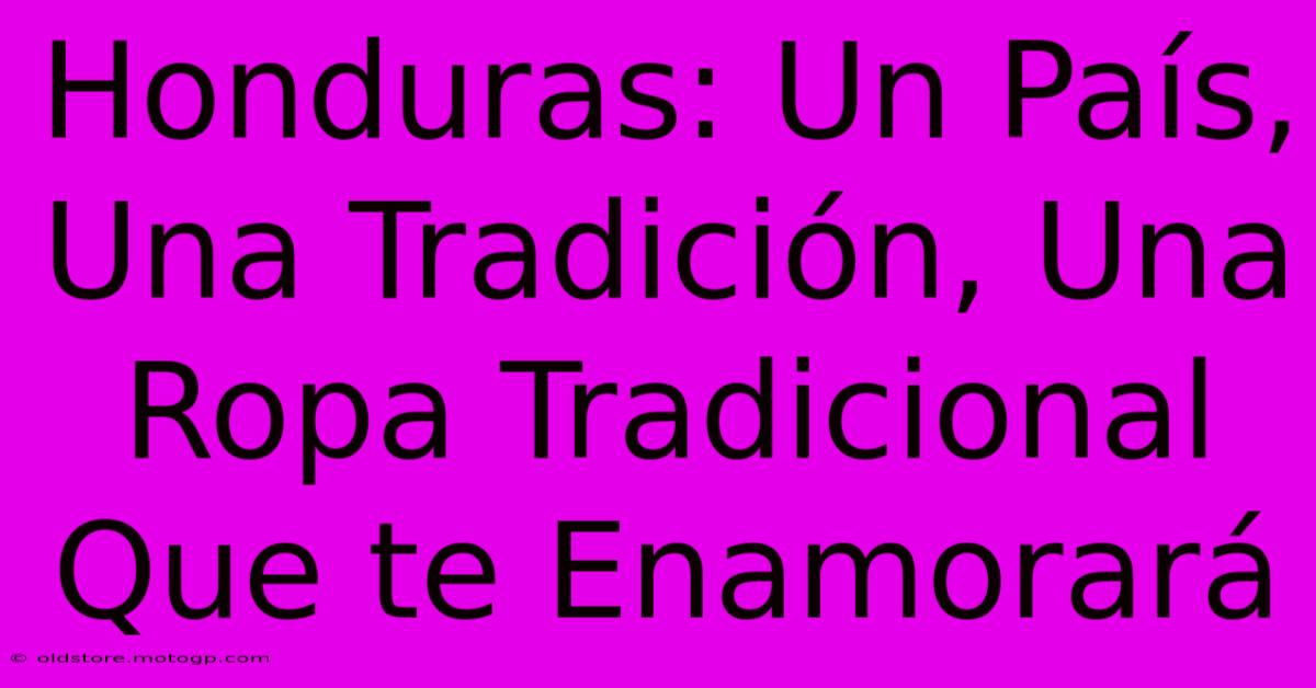 Honduras: Un País, Una Tradición, Una Ropa Tradicional Que Te Enamorará