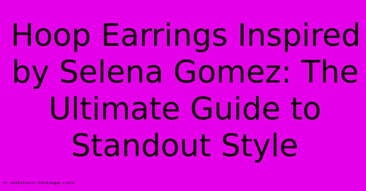 Hoop Earrings Inspired By Selena Gomez: The Ultimate Guide To Standout Style