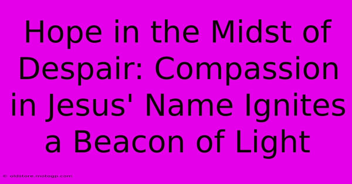 Hope In The Midst Of Despair: Compassion In Jesus' Name Ignites A Beacon Of Light