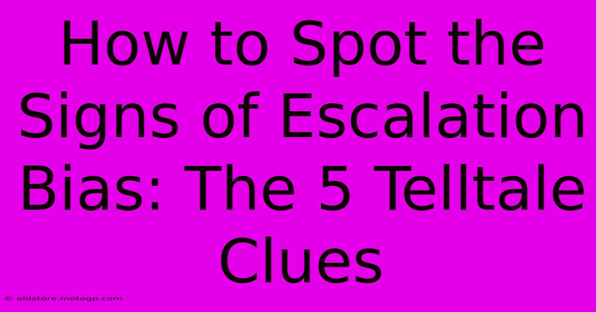 How To Spot The Signs Of Escalation Bias: The 5 Telltale Clues