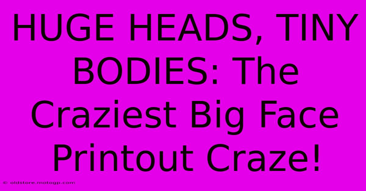 HUGE HEADS, TINY BODIES: The Craziest Big Face Printout Craze!