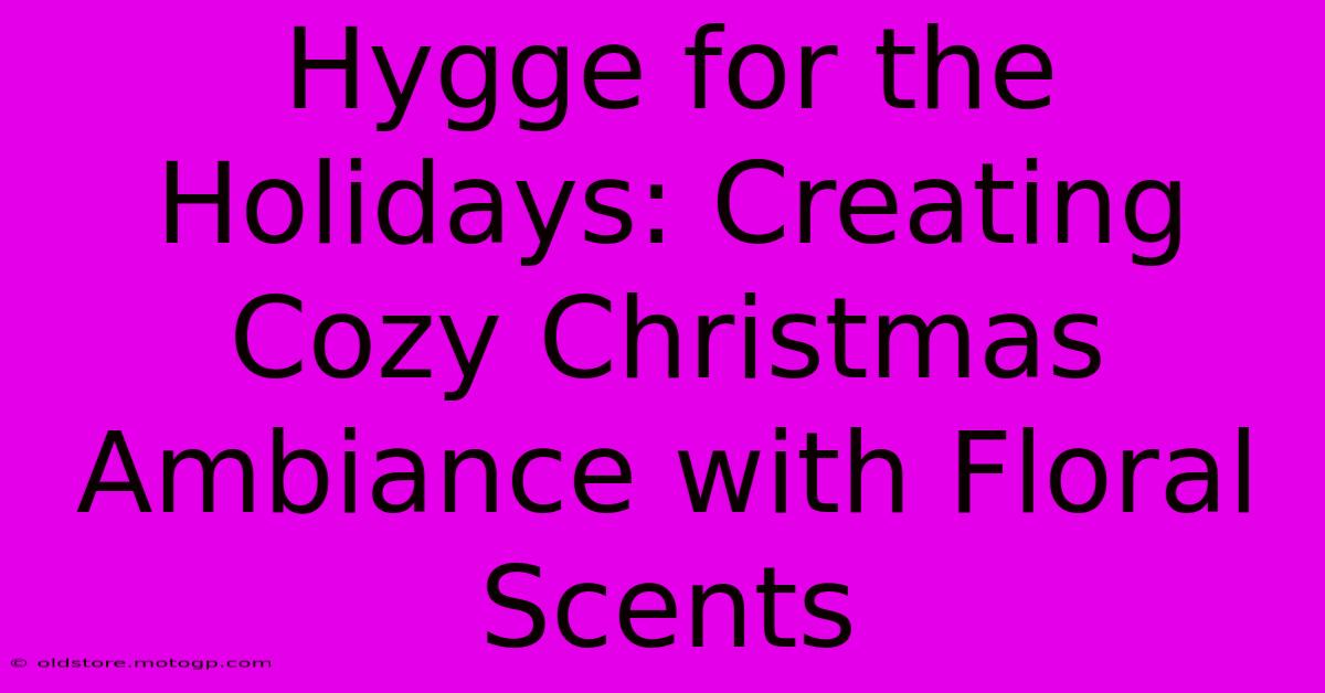 Hygge For The Holidays: Creating Cozy Christmas Ambiance With Floral Scents