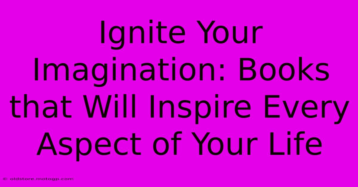 Ignite Your Imagination: Books That Will Inspire Every Aspect Of Your Life