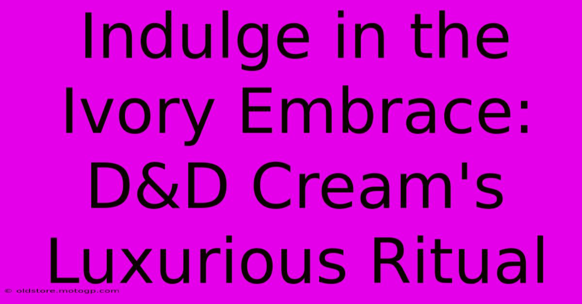 Indulge In The Ivory Embrace: D&D Cream's Luxurious Ritual