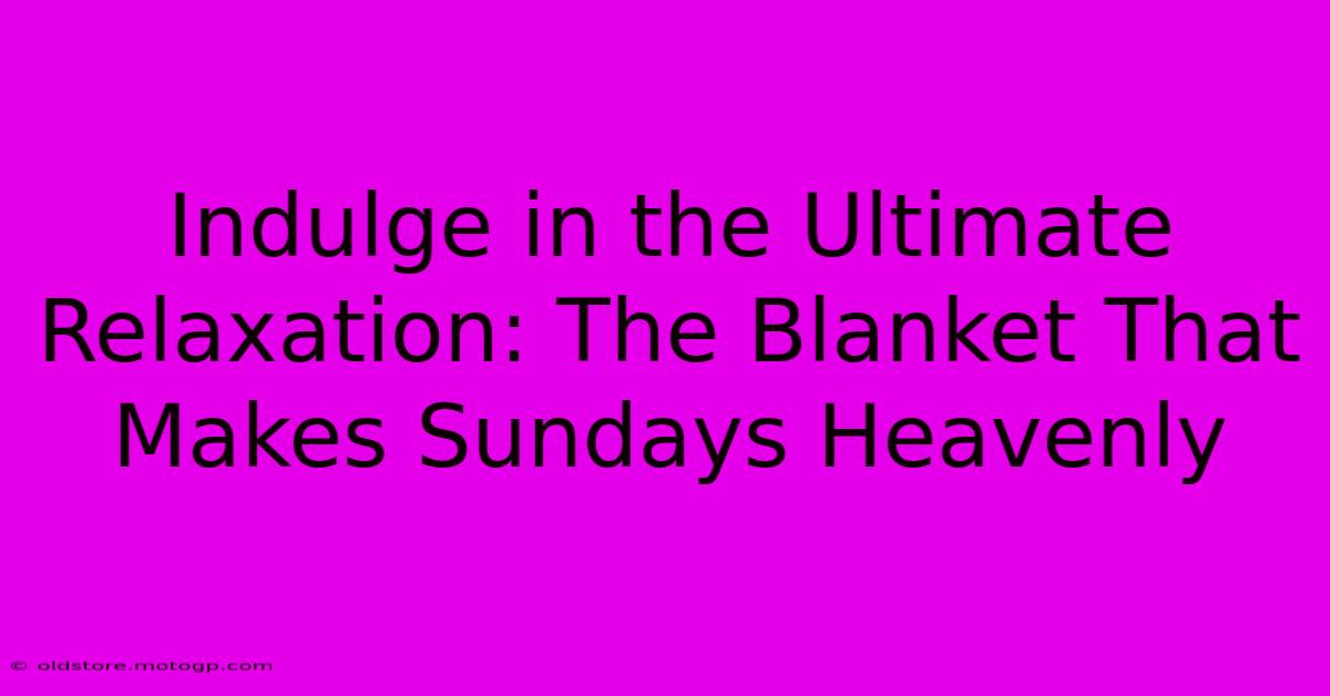 Indulge In The Ultimate Relaxation: The Blanket That Makes Sundays Heavenly