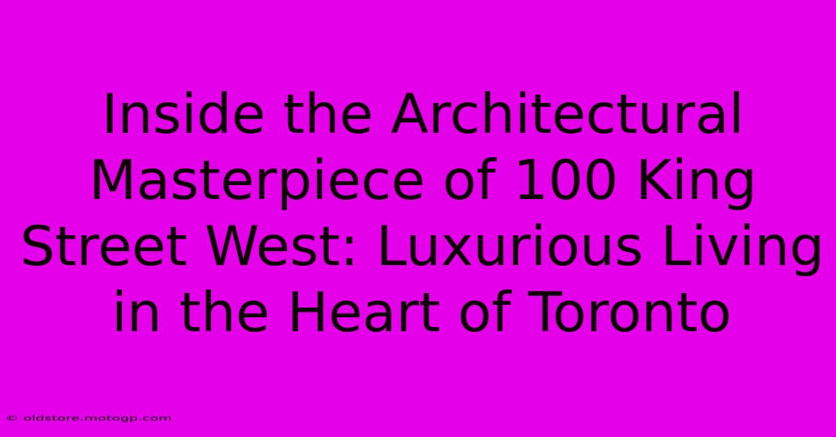 Inside The Architectural Masterpiece Of 100 King Street West: Luxurious Living In The Heart Of Toronto