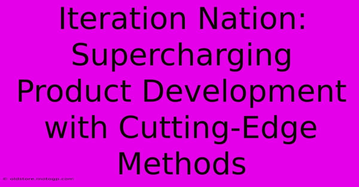 Iteration Nation: Supercharging Product Development With Cutting-Edge Methods