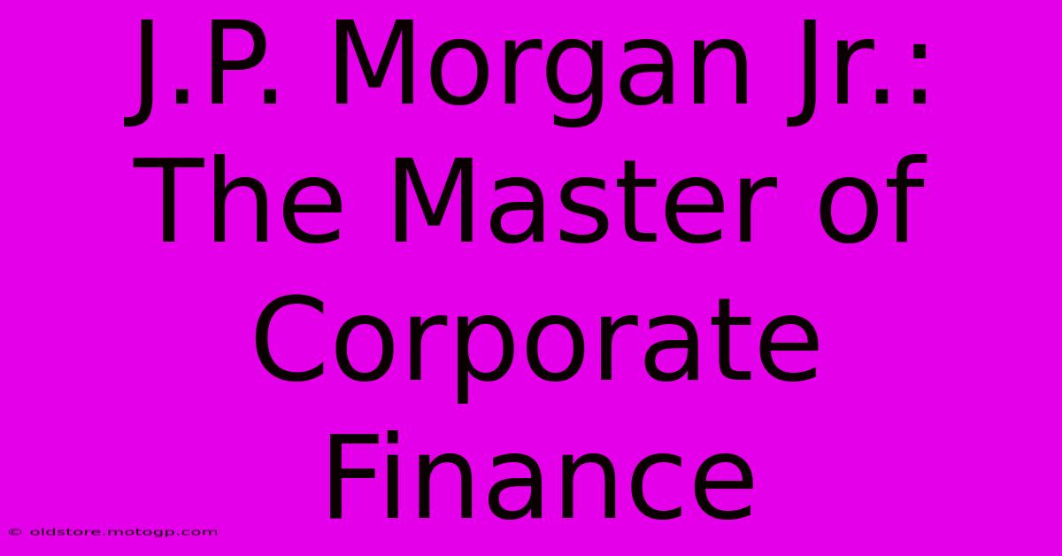 J.P. Morgan Jr.: The Master Of Corporate Finance