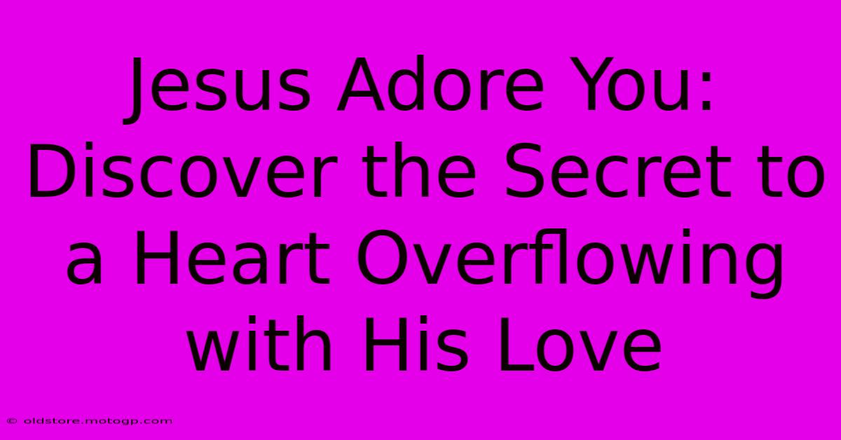 Jesus Adore You: Discover The Secret To A Heart Overflowing With His Love