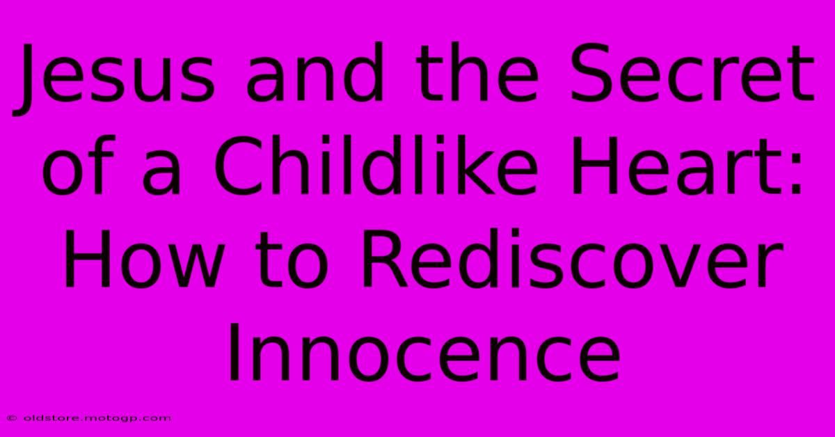 Jesus And The Secret Of A Childlike Heart: How To Rediscover Innocence