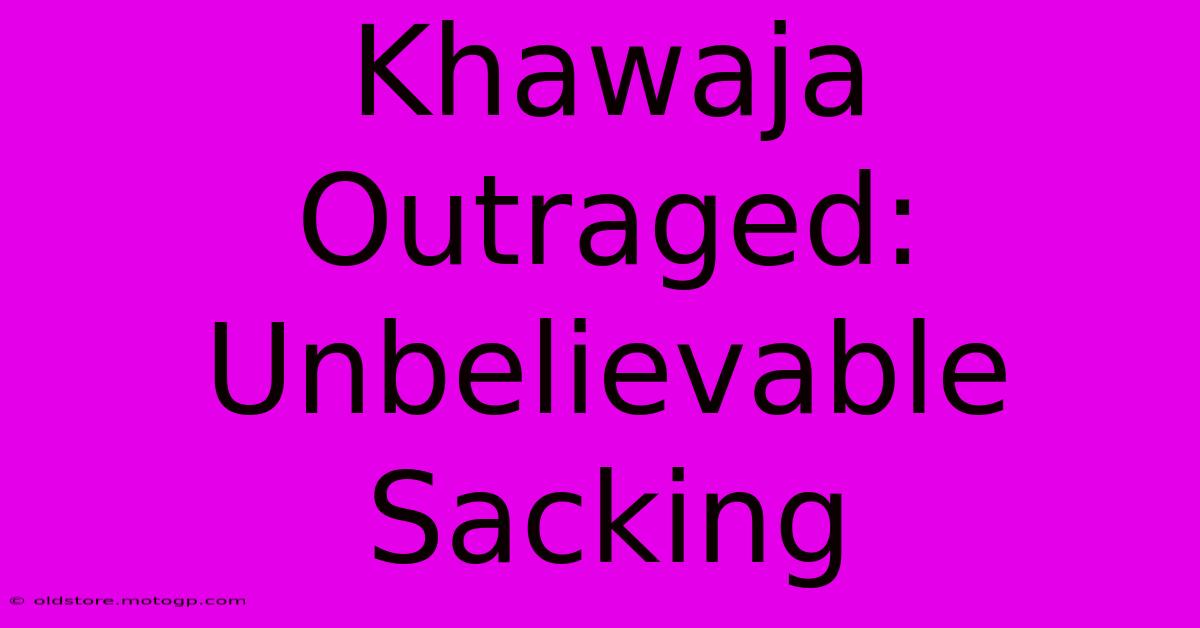 Khawaja Outraged: Unbelievable Sacking