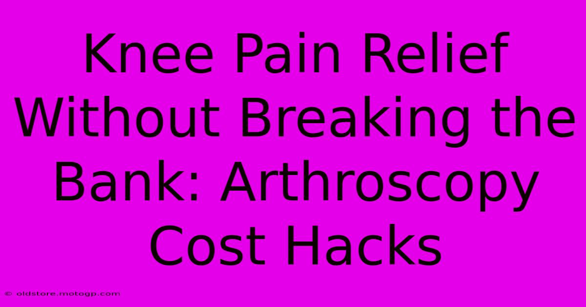 Knee Pain Relief Without Breaking The Bank: Arthroscopy Cost Hacks