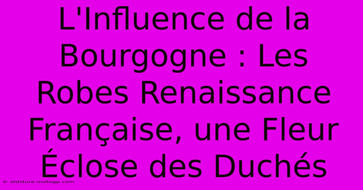 L'Influence De La Bourgogne : Les Robes Renaissance Française, Une Fleur Éclose Des Duchés