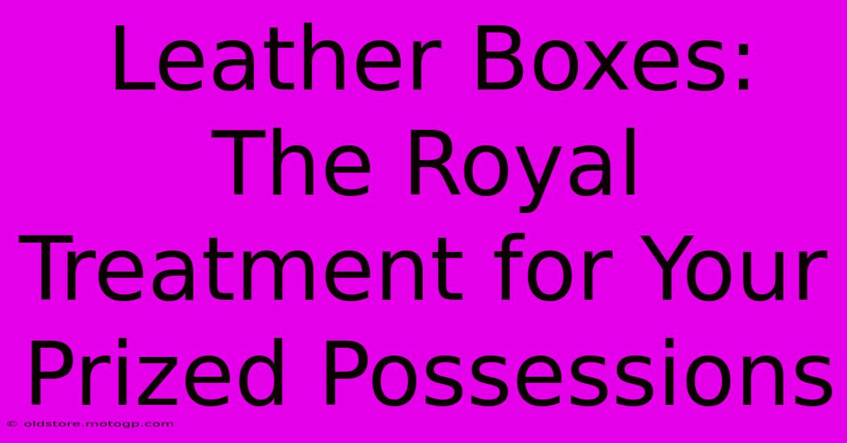 Leather Boxes: The Royal Treatment For Your Prized Possessions