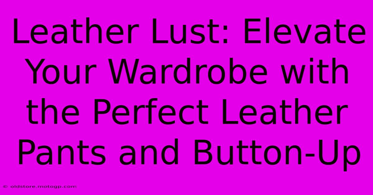 Leather Lust: Elevate Your Wardrobe With The Perfect Leather Pants And Button-Up