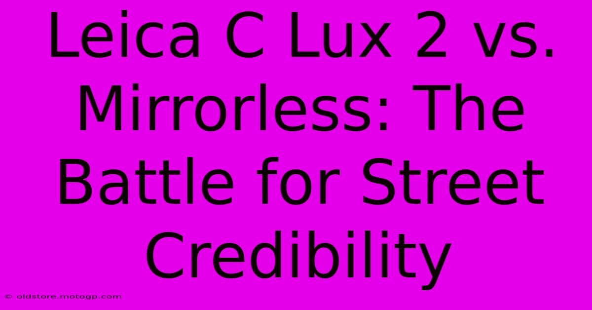 Leica C Lux 2 Vs. Mirrorless: The Battle For Street Credibility