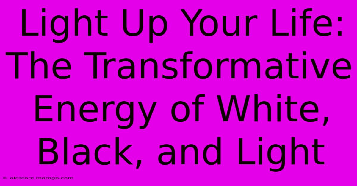 Light Up Your Life: The Transformative Energy Of White, Black, And Light