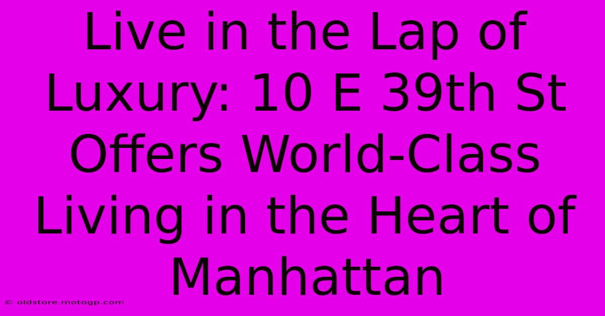 Live In The Lap Of Luxury: 10 E 39th St Offers World-Class Living In The Heart Of Manhattan