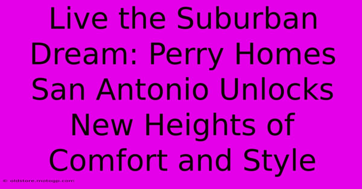 Live The Suburban Dream: Perry Homes San Antonio Unlocks New Heights Of Comfort And Style