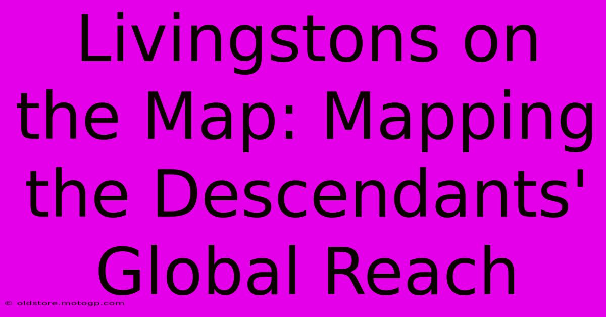 Livingstons On The Map: Mapping The Descendants' Global Reach