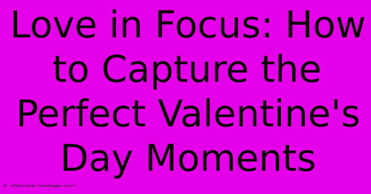 Love In Focus: How To Capture The Perfect Valentine's Day Moments