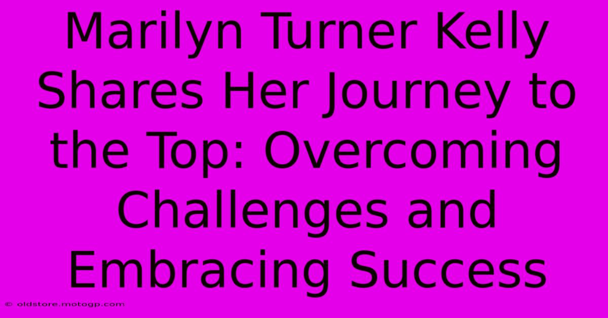 Marilyn Turner Kelly Shares Her Journey To The Top: Overcoming Challenges And Embracing Success