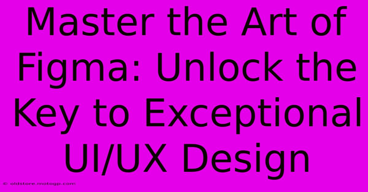 Master The Art Of Figma: Unlock The Key To Exceptional UI/UX Design